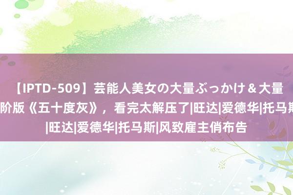 【IPTD-509】芸能人美女の大量ぶっかけ&大量ごっくん AYA 高阶版《五十度灰》,看完太解压了|旺达|爱德华|托马斯|风致雇主俏布告