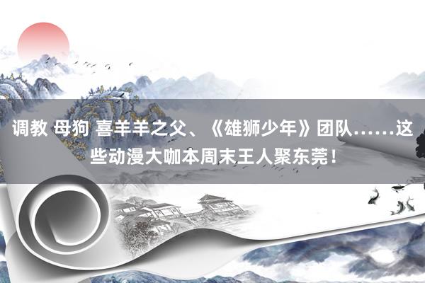 调教 母狗 喜羊羊之父、《雄狮少年》团队……这些动漫大咖本周末王人聚东莞!