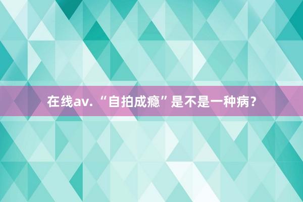 在线av. “自拍成瘾”是不是一种病?