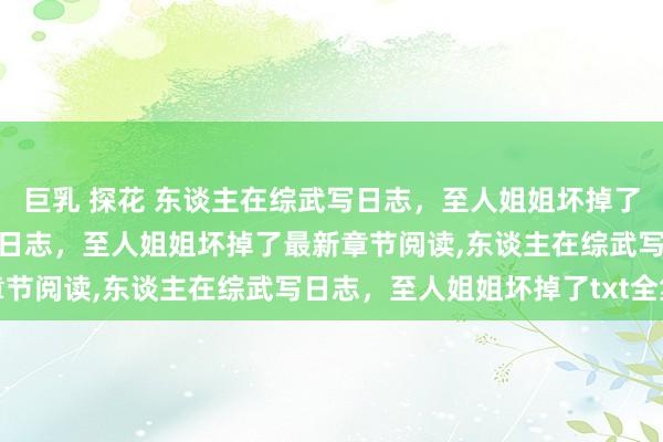 巨乳 探花 东谈主在综武写日志，至人姐姐坏掉了无弹窗，东谈主在综武写日志，至人姐姐坏掉了最新章节阅读，东谈主在综武写日志，至人姐姐坏掉了txt全集