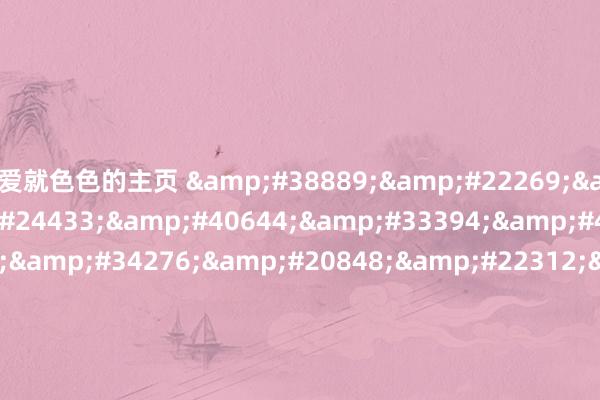 爱就色色的主页 &#38889;&#22269;&#30005;&#24433;&#40644;&#33394;&#44;&#27494;&#34276;&#20848;&#22312;&#32447;&#35266;&#30475;&#44;&#33300;&#38452;&#25143;&#35270;&#39057;