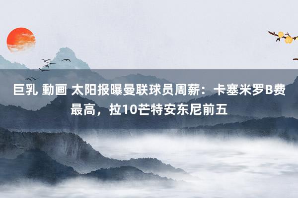 巨乳 動画 太阳报曝曼联球员周薪：卡塞米罗B费最高，拉10芒特安东尼前五