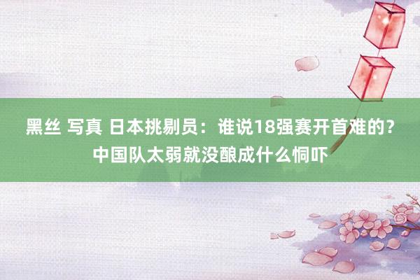 黑丝 写真 日本挑剔员：谁说18强赛开首难的？中国队太弱就没酿成什么恫吓