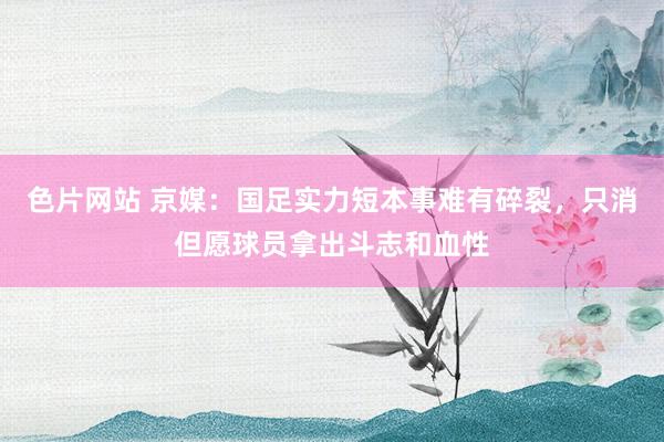 色片网站 京媒：国足实力短本事难有碎裂，只消但愿球员拿出斗志和血性