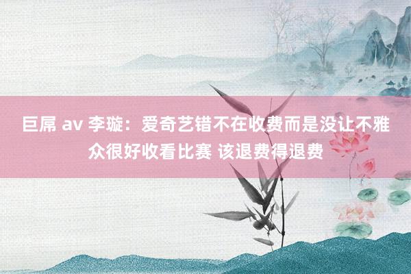 巨屌 av 李璇：爱奇艺错不在收费而是没让不雅众很好收看比赛 该退费得退费