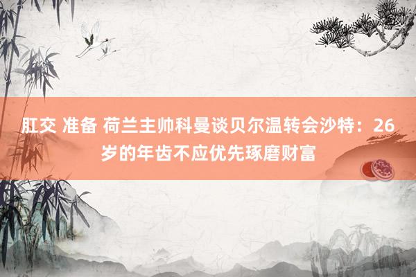 肛交 准备 荷兰主帅科曼谈贝尔温转会沙特：26岁的年齿不应优先琢磨财富