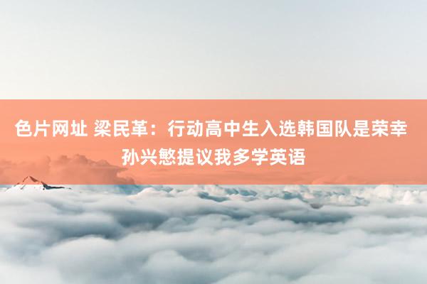 色片网址 梁民革：行动高中生入选韩国队是荣幸 孙兴慜提议我多学英语
