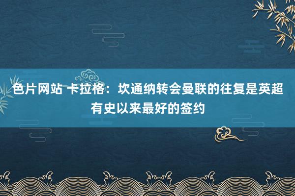色片网站 卡拉格：坎通纳转会曼联的往复是英超有史以来最好的签约