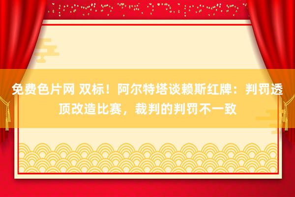 免费色片网 双标！阿尔特塔谈赖斯红牌：判罚透顶改造比赛，裁判的判罚不一致