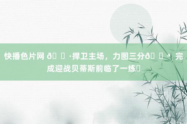 快播色片网 📷捍卫主场，力图三分💪  完成迎战贝蒂斯前临了一练✅
