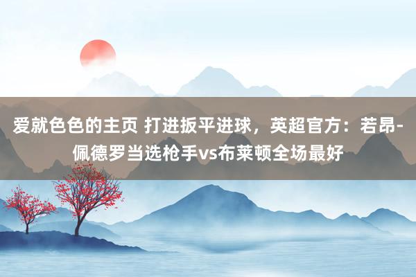 爱就色色的主页 打进扳平进球,英超官方:若昂-佩德罗当选枪手vs布莱顿全场最好