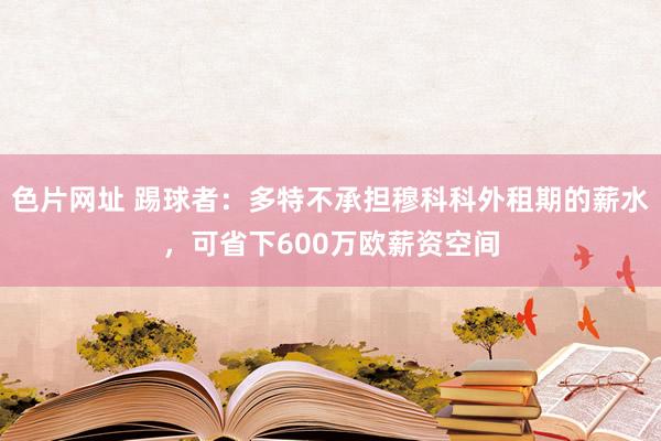 色片网址 踢球者：多特不承担穆科科外租期的薪水，可省下600万欧薪资空间