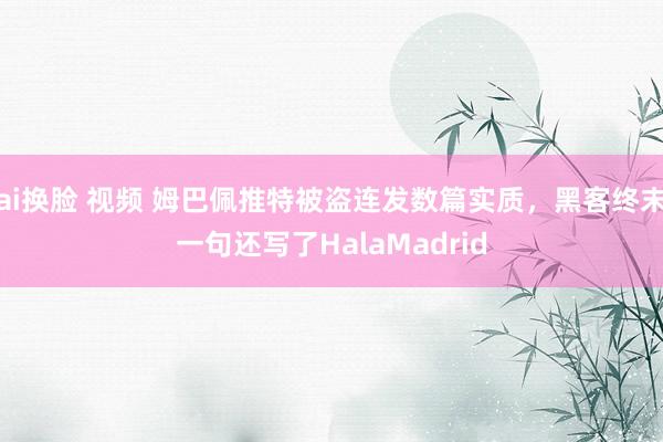 ai换脸 视频 姆巴佩推特被盗连发数篇实质,黑客终末一句还写了HalaMadrid