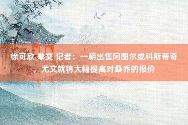徐可欣 拳交 记者：一朝出售阿图尔或科斯蒂奇，尤文就将大幅提高对桑乔的报价