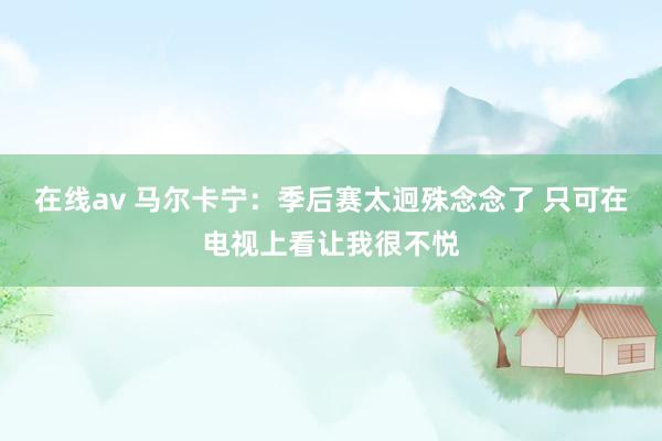 在线av 马尔卡宁：季后赛太迥殊念念了 只可在电视上看让我很不悦