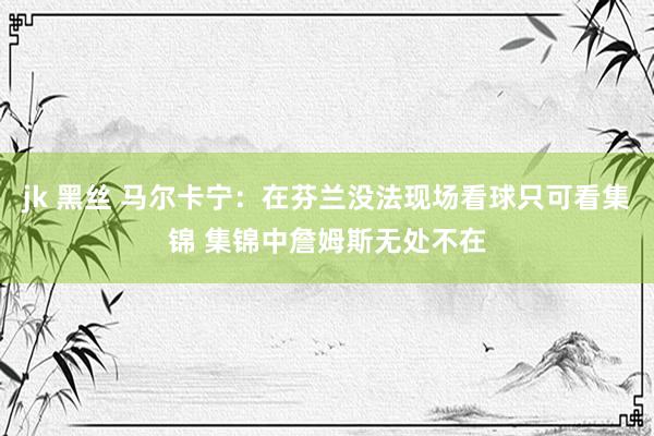jk 黑丝 马尔卡宁：在芬兰没法现场看球只可看集锦 集锦中詹姆斯无处不在