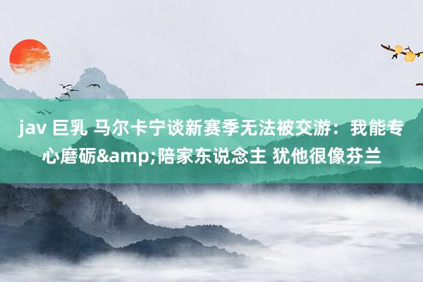 jav 巨乳 马尔卡宁谈新赛季无法被交游:我能专心磨砺&陪家东说念主 犹他很像芬兰