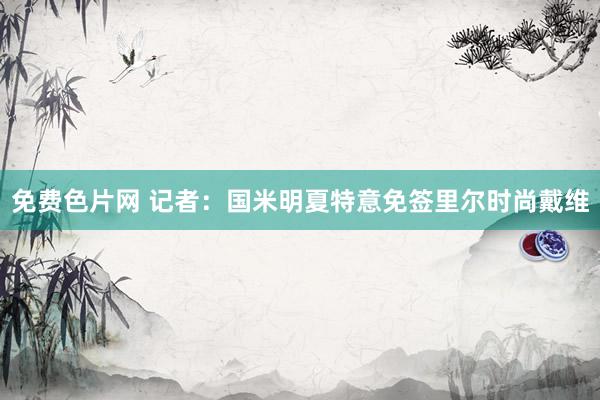 免费色片网 记者：国米明夏特意免签里尔时尚戴维