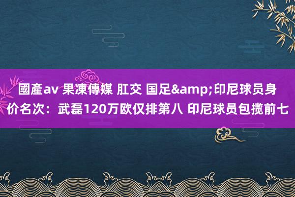國產av 果凍傳媒 肛交 国足&印尼球员身价名次：武磊120万欧仅排第八 印尼球员包揽前七