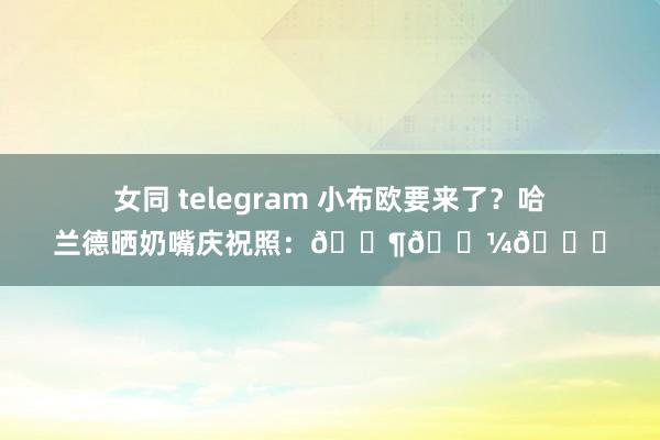 女同 telegram 小布欧要来了？哈兰德晒奶嘴庆祝照：👶🏼🔜