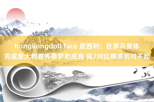 hongkongdoll face 皮西利：在罗马奥体完成意大利首秀是梦思成真 佩7对红牌感到对不起