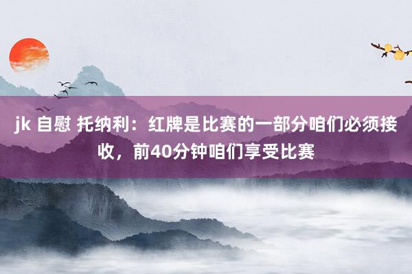 jk 自慰 托纳利：红牌是比赛的一部分咱们必须接收，前40分钟咱们享受比赛