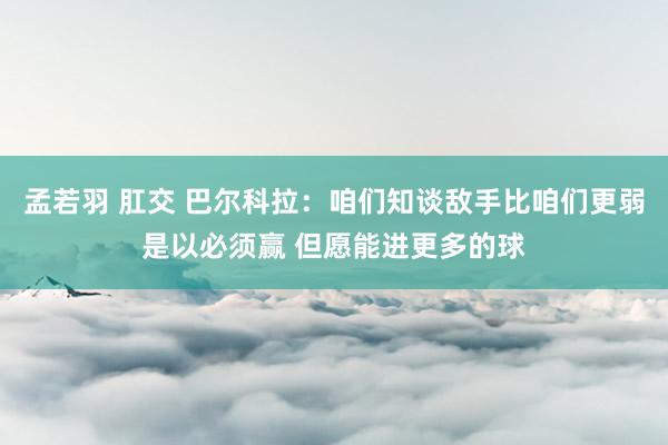 孟若羽 肛交 巴尔科拉：咱们知谈敌手比咱们更弱是以必须赢 但愿能进更多的球