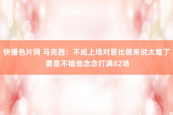 快播色片网 马克西：不成上场对恩比德来说太难了 要是不错他念念打满82场