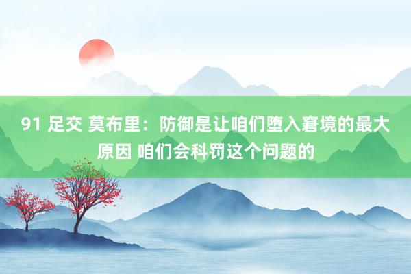 91 足交 莫布里:防御是让咱们堕入窘境的最大原因 咱们会科罚这个问题的
