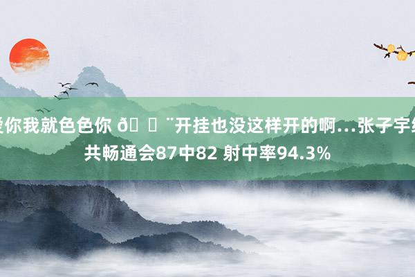 爱你我就色色你 😨开挂也没这样开的啊…张子宇统共畅通会87中82 射中率94.3%