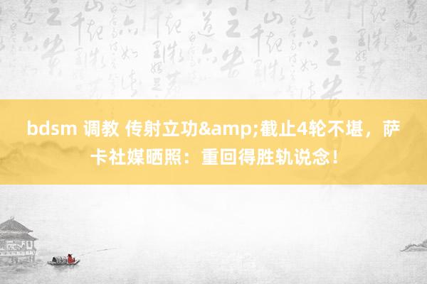 bdsm 调教 传射立功&截止4轮不堪,萨卡社媒晒照:重回得胜轨说念!