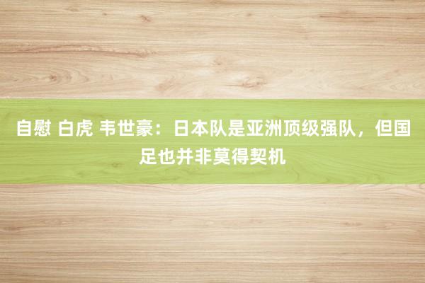 自慰 白虎 韦世豪:日本队是亚洲顶级强队,但国足也并非莫得契机