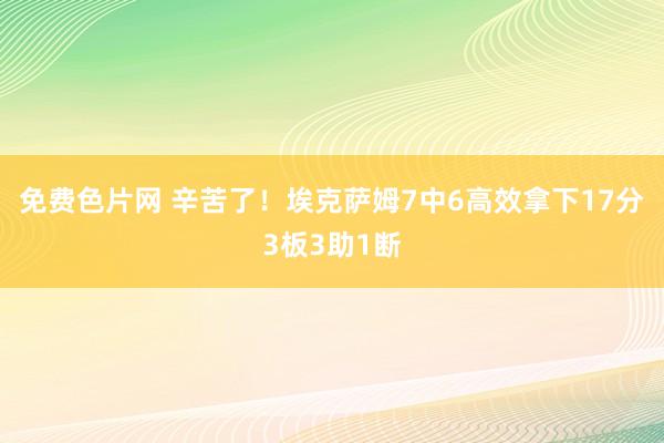 免费色片网 辛苦了!埃克萨姆7中6高效拿下17分3板3助1断