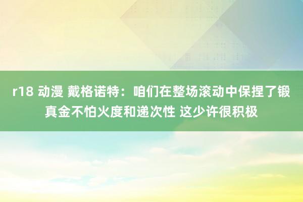 r18 动漫 戴格诺特:咱们在整场滚动中保捏了锻真金不怕火度和递次性 这少许很积极