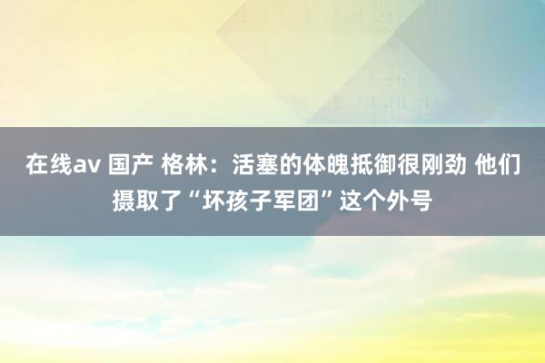 在线av 国产 格林：活塞的体魄抵御很刚劲 他们摄取了“坏孩子军团”这个外号