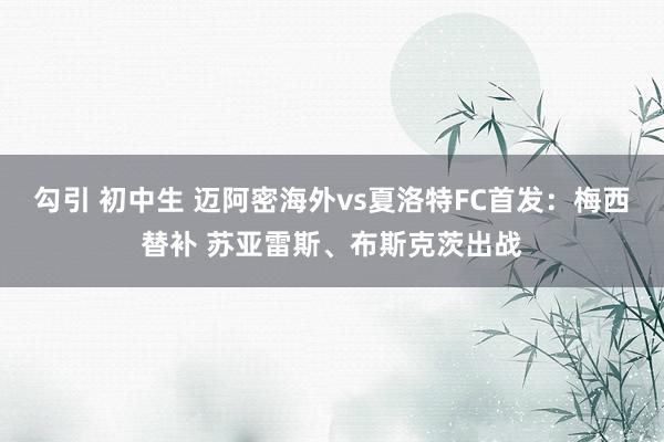 勾引 初中生 迈阿密海外vs夏洛特FC首发：梅西替补 苏亚雷斯、布斯克茨出战