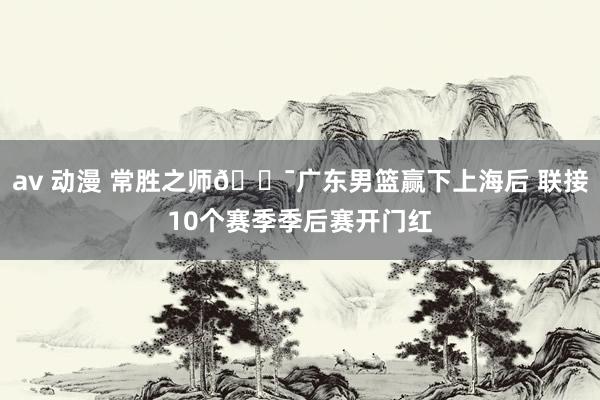 av 动漫 常胜之师🐯广东男篮赢下上海后 联接10个赛季季后赛开门红