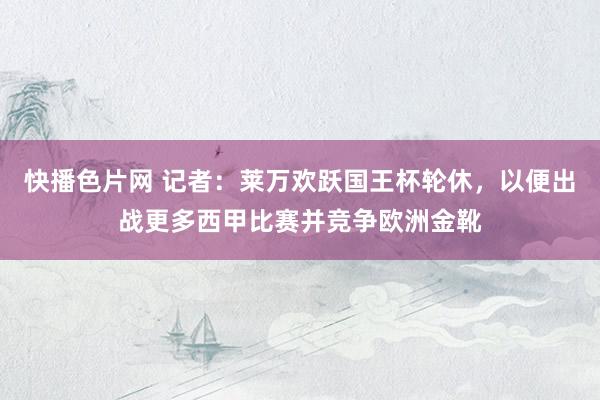 快播色片网 记者：莱万欢跃国王杯轮休，以便出战更多西甲比赛并竞争欧洲金靴