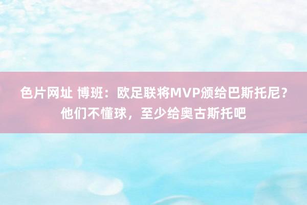 色片网址 博班：欧足联将MVP颁给巴斯托尼？他们不懂球，至少给奥古斯托吧